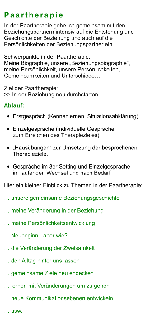 Paartherapie In der Paartherapie gehe ich gemeinsam mit den  Beziehungspartnern intensiv auf die Entstehung und Geschichte der Beziehung und auch auf die  Persönlichkeiten der Beziehungspartner ein.  Schwerpunkte in der Paartherapie: Meine Biographie, unsere „Beziehungsbiographie“,  meine Persönlichkeit, unsere Persönlichkeiten,  Gemeinsamkeiten und Unterschiede…  Ziel der Paartherapie: >> In der Beziehung neu durchstarten  Ablauf: •	Erstgespräch (Kennenlernen, Situationsabklärung) •	Einzelgespräche (individuelle Gespräche zum Erreichen des Therapiezieles)  •	„Hausübungen“ zur Umsetzung der besprochenen Therapieziele.  •	Gespräche im 3er Setting und Einzelgespräche im laufenden Wechsel und nach Bedarf  Hier ein kleiner Einblick zu Themen in der Paartherapie:  … unsere gemeinsame Beziehungsgeschichte  … meine Veränderung in der Beziehung  … meine Persönlichkeitsentwicklung  … Neubeginn - aber wie?  … die Veränderung der Zweisamkeit  … den Alltag hinter uns lassen  … gemeinsame Ziele neu endecken  … lernen mit Veränderungen um zu gehen  … neue Kommunikationsebenen entwickeln  … usw.