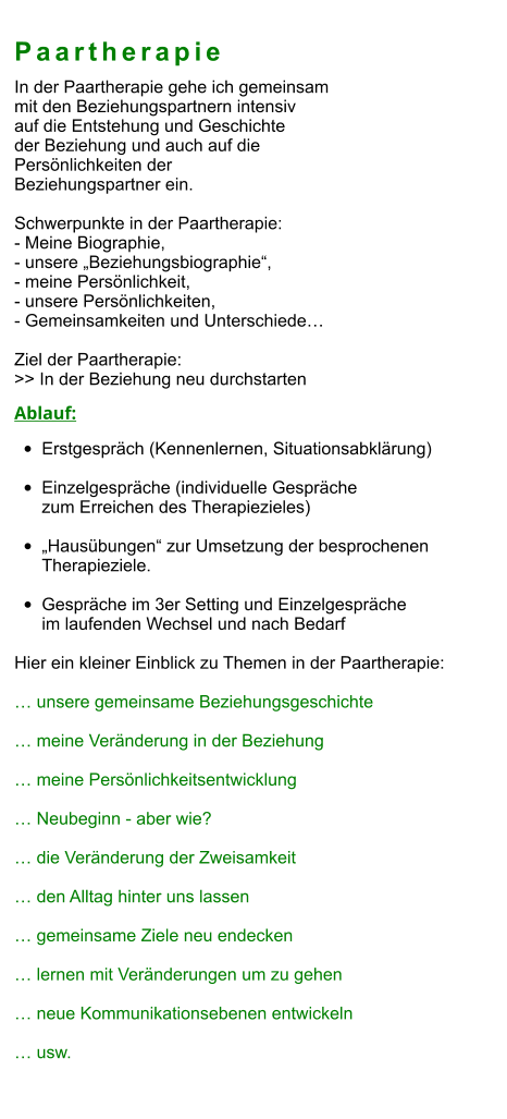 Paartherapie In der Paartherapie gehe ich gemeinsam  mit den Beziehungspartnern intensiv  auf die Entstehung und Geschichte  der Beziehung und auch auf die  Persönlichkeiten der  Beziehungspartner ein.  Schwerpunkte in der Paartherapie: - Meine Biographie,  - unsere „Beziehungsbiographie“,  - meine Persönlichkeit,  - unsere Persönlichkeiten,  - Gemeinsamkeiten und Unterschiede…  Ziel der Paartherapie: >> In der Beziehung neu durchstarten  Ablauf: •	Erstgespräch (Kennenlernen, Situationsabklärung) •	Einzelgespräche (individuelle Gespräche zum Erreichen des Therapiezieles)  •	„Hausübungen“ zur Umsetzung der besprochenen Therapieziele.  •	Gespräche im 3er Setting und Einzelgespräche im laufenden Wechsel und nach Bedarf  Hier ein kleiner Einblick zu Themen in der Paartherapie:  … unsere gemeinsame Beziehungsgeschichte  … meine Veränderung in der Beziehung  … meine Persönlichkeitsentwicklung  … Neubeginn - aber wie?  … die Veränderung der Zweisamkeit  … den Alltag hinter uns lassen  … gemeinsame Ziele neu endecken  … lernen mit Veränderungen um zu gehen  … neue Kommunikationsebenen entwickeln  … usw.