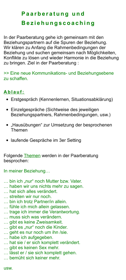 Paarberatung und         Beziehungscoaching  In der Paarberatung gehe ich gemeinsam mit den  Beziehungspartnern auf die Spuren der Beziehung. Wir klären zu Anfang die Rahmenbedingungen der  Beziehung und suchen gemeinsam nach Möglichkeiten,  Konflikte zu lösen und wieder Harmonie in die Beziehung zu bringen. Ziel in der Paarberatung :  >> Eine neue Kommunikations- und Beziehungsebene  zu schaffen.   Ablauf: •	Erstgespräch (Kennenlernen, Situationsabklärung) •	Einzelgespräche (Sichtweise des jeweiligen Beziehungspartners, Rahmenbedingungen, usw.)  •	„Hausübungen“ zur Umsetzung der besprochenen Themen •	laufende Gespräche im 3er Setting   Folgende Themen werden in der Paarberatung  besprochen:  In meiner Beziehung…  … bin ich „nur“ noch Mutter bzw. Vater. … haben wir uns nichts mehr zu sagen. … hat sich alles verändert. … streiten wir nur noch. … bin ich trotz Partner/in allein. … fühle ich mich allein gelassen. … trage ich immer die Verantwortung. … muss sich was verändern. … gibt es keine Zweisamkeit. … gibt es „nur“ noch die Kinder. … geht es nur noch um ihn /sie. … habe ich aufgegeben. … hat sie / er sich komplett verändert. … gibt es keinen Sex mehr. … lässt er / sie sich komplett gehen. … bemüht sich keiner mehr.  usw.