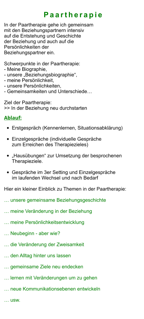 Paartherapie In der Paartherapie gehe ich gemeinsam  mit den Beziehungspartnern intensiv  auf die Entstehung und Geschichte  der Beziehung und auch auf die  Persönlichkeiten der  Beziehungspartner ein.  Schwerpunkte in der Paartherapie: - Meine Biographie,  - unsere „Beziehungsbiographie“,  - meine Persönlichkeit,  - unsere Persönlichkeiten,  - Gemeinsamkeiten und Unterschiede…  Ziel der Paartherapie: >> In der Beziehung neu durchstarten  Ablauf: •	Erstgespräch (Kennenlernen, Situationsabklärung) •	Einzelgespräche (individuelle Gespräche zum Erreichen des Therapiezieles)  •	„Hausübungen“ zur Umsetzung der besprochenen Therapieziele.  •	Gespräche im 3er Setting und Einzelgespräche im laufenden Wechsel und nach Bedarf  Hier ein kleiner Einblick zu Themen in der Paartherapie:  … unsere gemeinsame Beziehungsgeschichte  … meine Veränderung in der Beziehung  … meine Persönlichkeitsentwicklung  … Neubeginn - aber wie?  … die Veränderung der Zweisamkeit  … den Alltag hinter uns lassen  … gemeinsame Ziele neu endecken  … lernen mit Veränderungen um zu gehen  … neue Kommunikationsebenen entwickeln  … usw.