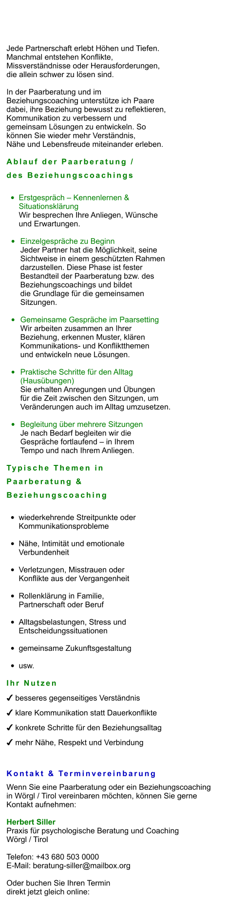 Jede Partnerschaft erlebt Höhen und Tiefen.  Manchmal entstehen Konflikte,  Missverständnisse oder Herausforderungen,  die allein schwer zu lösen sind.  In der Paarberatung und im  Beziehungscoaching unterstütze ich Paare  dabei, ihre Beziehung bewusst zu reflektieren,  Kommunikation zu verbessern und  gemeinsam Lösungen zu entwickeln. So  können Sie wieder mehr Verständnis,  Nähe und Lebensfreude miteinander erleben.  Ablauf der Paarberatung /  des Beziehungscoachings  •	Erstgespräch – Kennenlernen & Situationsklärung Wir besprechen Ihre Anliegen, Wünsche  und Erwartungen.  •	Einzelgespräche zu Beginn Jeder Partner hat die Möglichkeit, seine  Sichtweise in einem geschützten Rahmen  darzustellen. Diese Phase ist fester  Bestandteil der Paarberatung bzw. des  Beziehungscoachings und bildet  die Grundlage für die gemeinsamen  Sitzungen.  •	Gemeinsame Gespräche im Paarsetting Wir arbeiten zusammen an Ihrer  Beziehung, erkennen Muster, klären  Kommunikations- und Konfliktthemen  und entwickeln neue Lösungen.  •	Praktische Schritte für den Alltag (Hausübungen) Sie erhalten Anregungen und Übungen  für die Zeit zwischen den Sitzungen, um  Veränderungen auch im Alltag umzusetzen.  •	Begleitung über mehrere Sitzungen Je nach Bedarf begleiten wir die  Gespräche fortlaufend – in Ihrem  Tempo und nach Ihrem Anliegen.  Typische Themen in  Paarberatung &  Beziehungscoaching  •	wiederkehrende Streitpunkte oderKommunikationsprobleme •	Nähe, Intimität und emotionale Verbundenheit •	Verletzungen, Misstrauen oder Konflikte aus der Vergangenheit •	Rollenklärung in Familie, Partnerschaft oder Beruf •	Alltagsbelastungen, Stress und Entscheidungssituationen •	gemeinsame Zukunftsgestaltung •	usw.  Ihr Nutzen ✔ besseres gegenseitiges Verständnis ✔ klare Kommunikation statt Dauerkonflikte ✔ konkrete Schritte für den Beziehungsalltag ✔ mehr Nähe, Respekt und Verbindung   Kontakt & Terminvereinbarung Wenn Sie eine Paarberatung oder ein Beziehungscoaching  in Wörgl / Tirol vereinbaren möchten, können Sie gerne  Kontakt aufnehmen:  Herbert Siller Praxis für psychologische Beratung und Coaching Wörgl / Tirol  Telefon: +43 680 503 0000 E-Mail: beratung-siller@mailbox.org  Oder buchen Sie Ihren Termin  direkt jetzt gleich online: